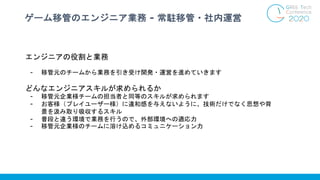 ゲーム移管のエンジニア業務 - 常駐移管・社内運営
エンジニアの役割と業務
- 移管元のチームから業務を引き受け開発・運営を進めていきます
どんなエンジニアスキルが求められるか
- 移管元企業様チームの担当者と同等のスキルが求められます
- お客様（プレイユーザー様）に違和感を与えないように、技術だけでなく思想や背
景を汲み取り吸収するスキル
- 普段と違う環境で業務を行うので、外部環境への適応力
- 移管元企業様のチームに溶け込めるコミュニケーション力
 