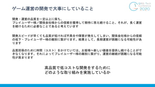 ゲーム運営の開発で大事にしていること
開発・運営の品質を一定以上に保ち、
プレイユーザー様／関係会社様からの信頼を獲得して期待に答え続けること。それが、長く運営
を続けるために必要なことであると考えています
開発スピードが早くても品質が低ければ不具合や障害が発生してしまい、関係会社様からの信頼
の低下・プレイユーザー様の離脱に繋がります。結果として、長期運営が困難になる可能性があ
ります
品質担保のために時間（コスト）をかけていては、お客様へ新しい価値を提供し続けることがで
きなくなります。それによってプレイユーザー様の離脱に繋がり、運営の継続が困難になる可能
性が高まります
高品質で低コストな開発をするために
どのような取り組みを実施しているか
 