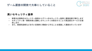 ゲーム運営の開発で大事にしていること
高いセキュリティ基準
- 移管元企業様のセキュリティ基準からグリーのセキュリティ基準に運営初期で移行します
- セキュリティ部・開発本部と連携しセキュリティ対策を行うことで高品質なサービスを提
供します
- また、脆弱性診断などを行い定期的に脅威から守ることを意識して運営を行っています
 