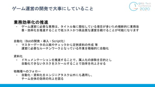 ゲーム運営の開発で大事にしていること
業務効率化の推進
- ゲーム運営に必要な業務は、タイトル毎に類似している項目が多いため横断的に業務改
善・効率化を推進することで低コストかつ高品質な運営を続けることが可能になります
自動化（Botの開発・導入・Script化）
- マスターデータの入稿やチェックから定例資料の作成 等
運営に必要なルーチンワークとなっている作業を積極的に自動化
資料化
- ドキュメンテーションを推進することで、属人化の排除を目的とし
自動化できないタスクをスケールすることで効率を向上させる
他職種へのフォロー
- 自動化・資料化をエンジニアタスク以外にも適用し、
チーム全体の効率の向上を図る
 