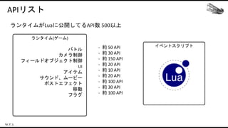 イベントスクリプト
ランタイム(ゲーム)
APIリスト
ランタイムがLuaに公開してるAPI数 500以上
バトル
カメラ制御
フィールドオブジェクト制御
UI
アイテム
サウンド、ムービー
ポストエフェクト
移動
フラグ
- 約 50 API
- 約 30 API
- 約 150 API
- 約 20 API
- 約 10 API
- 約 20 API
- 約 100 API
- 約 30 API
- 約 100 API
 