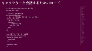 25
— イベントシーンアクティベート用フラグ
local talk_start = false
— エリアに入ると呼ばれる
local function regist(time)
— フィールドの特定オブジェクトにタッチすると
Object_setTouchCB(
“オブジェクト名”,
function ()
— フラグが上がる
talk_start = true
end
)
end
-- trueを返すとイベントシーン起動
local function activate(time, state)
if state ~= "update" then
return false
end
return talk_start
end
キャラクターと会話するためのコード
 
