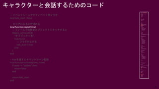 26
— イベントシーンアクティベート用フラグ
local talk_start = false
— エリアに入ると呼ばれる
local function regist(time)
— フィールドの特定オブジェクトにタッチすると
Object_setTouchCB(
“オブジェクト名”,
function ()
— フラグが上がる
talk_start = true
end
)
end
-- trueを返すとイベントシーン起動
local function activate(time, state)
if state ~= "update" then
return false
end
return talk_start
end
キャラクターと会話するためのコード
 