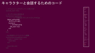 27
— イベントシーンアクティベート用フラグ
local talk_start = false
— エリアに入ると呼ばれる
local function regist(time)
— フィールドの特定オブジェクトにタッチすると
Object_setTouchCB(
“オブジェクト名”,
function ()
— フラグが上がる
talk_start = true
end
)
end
-- trueを返すとイベントシーン起動
local function activate(time, state)
if state ~= "update" then
return false
end
return talk_start
end
キャラクターと会話するためのコード
 