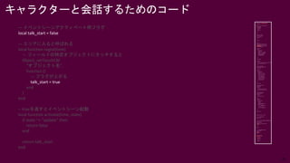 28
— イベントシーンアクティベート用フラグ
local talk_start = false
— エリアに入ると呼ばれる
local function regist(time)
— フィールドの特定オブジェクトにタッチすると
Object_setTouchCB(
“オブジェクト名”,
function ()
— フラグが上がる
talk_start = true
end
)
end
-- trueを返すとイベントシーン起動
local function activate(time, state)
if state ~= "update" then
return false
end
return talk_start
end
キャラクターと会話するためのコード
 