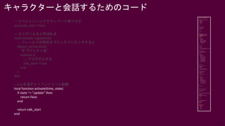 29
— イベントシーンアクティベート用フラグ
local talk_start = false
— エリアに入ると呼ばれる
local function regist(time)
— フィールドの特定オブジェクトにタッチすると
Object_setTouchCB(
“オブジェクト名”,
function ()
— フラグが上がる
talk_start = true
end
)
end
-- trueを返すとイベントシーン起動
local function activate(time, state)
if state ~= "update" then
return false
end
return talk_start
end
キャラクターと会話するためのコード
 