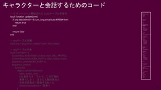30
キャラクターと会話するためのコード
— イベントシーン開始されたらseqテーブルを実行
local function update(time)
if seq:exec(time) == Enum_SequenceState.FINISH then
return true
end
return false
end
— seqテーブル定義
local seq = Sequence_create("main", funcTable)
— seqテーブル中身
local funcTable = {
CustomSeq_faceTo(label_statue_man, CBO_PARTY1),
CustomSeq_faceTo(CBO_PARTY1, label_statue_man),
Sequence_setDirB(CBO_PARTY1),
Sequence_invoke(
function()
Object_talkWithOptions(
label_statue_man,
[[なあ見ろよ アルド。この石像の
素晴らしさ！ まさに人類の英知と
生命の崇高さに感動するね！]],
{talkerDisplayName = "若者"}
)
 