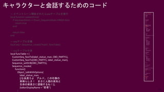 31
キャラクターと会話するためのコード
— イベントシーン開始されたらseqテーブルを実行
local function update(time)
if seq:exec(time) == Enum_SequenceState.FINISH then
return true
end
return false
end
— seqテーブル定義
local seq = Sequence_create("main", funcTable)
— seqテーブル中身
local funcTable = {
CustomSeq_faceTo(label_statue_man, CBO_PARTY1),
CustomSeq_faceTo(CBO_PARTY1, label_statue_man),
Sequence_setDirB(CBO_PARTY1),
Sequence_invoke(
function()
Object_talkWithOptions(
label_statue_man,
[[なあ見ろよ アルド。この石像の
素晴らしさ！ まさに人類の英知と
生命の崇高さに感動するね！]],
{talkerDisplayName = "若者"}
)
 