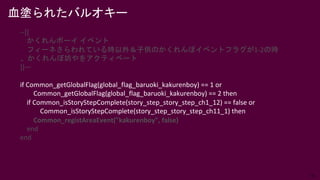35
血塗られたバルオキー
--[[
かくれんボーイ イベント
フィーネさらわれている時以外＆子供のかくれんぼイベントフラグが1-2の時
、かくれんぼ坊やをアクティベート
]]—
if Common_getGlobalFlag(global_flag_baruoki_kakurenboy) == 1 or
Common_getGlobalFlag(global_flag_baruoki_kakurenboy) == 2 then
if Common_isStoryStepComplete(story_step_story_step_ch1_12) == false or
Common_isStoryStepComplete(story_step_story_step_ch11_1) then
Common_registAreaEvent("kakurenboy", false)
end
end
 