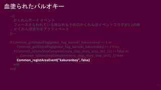 36
血塗られたバルオキー
--[[
かくれんボーイ イベント
フィーネさらわれている時以外＆子供のかくれんぼイベントフラグが1-2の時
、かくれんぼ坊やをアクティベート
]]—
if Common_getGlobalFlag(global_flag_baruoki_kakurenboy) == 1 or
Common_getGlobalFlag(global_flag_baruoki_kakurenboy) == 2 then
if Common_isStoryStepComplete(story_step_story_step_ch1_12) == false or
Common_isStoryStepComplete(story_step_story_step_ch11_1) then
Common_registAreaEvent("kakurenboy", false)
end
end
 