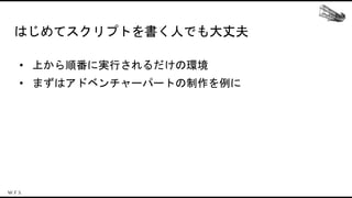 はじめてスクリプトを書く人でも大丈夫
• 上から順番に実行されるだけの環境
• まずはアドベンチャーパートの制作を例に
 