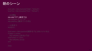 53
朝のシーン
local aldo = Adv.character("Aldo", "Default")
local fine = Adv.character("Fine", "Default")
-- ADV開始
Adv.talk(“???”, [[起きて]])
Adv.talk(aldo, [[…ん？]])
Adv.talk(fine, [[起きてってば]])
-- 0.5秒まつ
Wait(0.5)
local select = Adv.question([[起きる？]], [[はい|いいえ]])
if select == 0 then
Adv.talk(aldo, [[おはよう]])
elseif select == 1 then
Adv.talk(aldo, [[zzz]])
end
Exit()
 