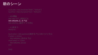 54
朝のシーン
local aldo = Adv.character("Aldo", "Default")
local fine = Adv.character("Fine", "Default")
-- ADV開始
Adv.talk(“???”, [[起きて]])
Adv.talk(aldo, [[…ん？]])
Adv.talk(fine, [[起きてってば]])
-- 0.5秒まつ
Wait(0.5)
local select = Adv.question([[起きる？]], [[はい|いいえ]])
if select == 0 then
Adv.talk(aldo, [[おはよう]])
elseif select == 1 then
Adv.talk(aldo, [[zzz]])
end
Exit()
 