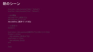 55
local aldo = Adv.character("Aldo", "Default")
local fine = Adv.character("Fine", "Default")
-- ADV開始
Adv.talk(“???”, [[起きて]])
Adv.talk(aldo, [[…ん？]])
Adv.talk(fine, [[起きてってば]])
-- 0.5秒まつ
Wait(0.5)
local select = Adv.question([[起きる？]], [[はい|いいえ]])
if select == 0 then
Adv.talk(aldo, [[おはよう]])
elseif select == 1 then
Adv.talk(aldo, [[zzz]])
end
Exit()
朝のシーン
 