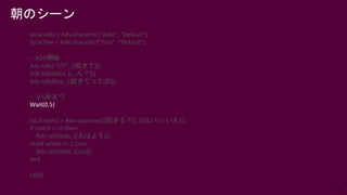 56
local aldo = Adv.character("Aldo", "Default")
local fine = Adv.character("Fine", "Default")
-- ADV開始
Adv.talk(“???”, [[起きて]])
Adv.talk(aldo, [[…ん？]])
Adv.talk(fine, [[起きてってば]])
-- 0.5秒まつ
Wait(0.5)
local select = Adv.question([[起きる？]], [[はい|いいえ]])
if select == 0 then
Adv.talk(aldo, [[おはよう]])
elseif select == 1 then
Adv.talk(aldo, [[zzz]])
end
Exit()
朝のシーン
 