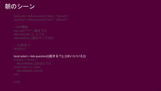 57
local aldo = Adv.character("Aldo", "Default")
local fine = Adv.character("Fine", "Default")
-- ADV開始
Adv.talk(“???”, [[起きて]])
Adv.talk(aldo, [[…ん？]])
Adv.talk(fine, [[起きてってば]])
-- 0.5秒まつ
Wait(0.5)
local select = Adv.question([[起きる？]], [[はい|いいえ]])
if select == 0 then
Adv.talk(aldo, [[おはよう]])
elseif select == 1 then
Adv.talk(aldo, [[zzz]])
end
Exit()
朝のシーン
 