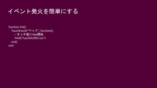 59
イベント発火を簡単にする
function init()
TouchEvent("ベッド", function()
-- タッチ後にAdv開始
Yield(“lua/Adv/001.lua“)
end)
end
 