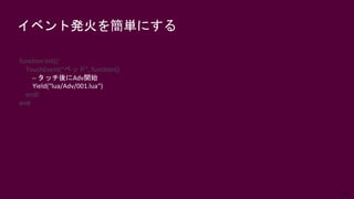 62
イベント発火を簡単にする
function init()
TouchEvent(“ベッド", function()
-- タッチ後にAdv開始
Yield(“lua/Adv/001.lua“)
end)
end
 
