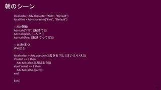 63
local aldo = Adv.character("Aldo", "Default")
local fine = Adv.character("Fine", "Default")
-- ADV開始
Adv.talk(“???”, [[起きて]])
Adv.talk(aldo, [[…ん？]])
Adv.talk(fine, [[起きてってば]])
-- 0.5秒まつ
Wait(0.5)
local select = Adv.question([[起きる？]], [[はい|いいえ]])
if select == 0 then
Adv.talk(aldo, [[おはよう]])
elseif select == 1 then
Adv.talk(aldo, [[zzz]])
end
Exit()
朝のシーン
 