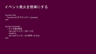 64
イベント発火を簡単にする
function init()
TouchEvent("オブジェクト", Sample2)
end
function Sample2()
-- タッチ後の処理
Adv.Talk(“にしだ”, [[はーい]])
Wait(0.5)
Adv.Talk(“にしだ”, [[0.5秒待ったよ]])
end
 