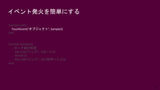 65
イベント発火を簡単にする
function init()
TouchEvent("オブジェクト", Sample2)
end
function Sample2()
-- タッチ後の処理
Adv.Talk(“にしだ”, [[はーい]])
Wait(0.5)
Adv.Talk(“にしだ”, [[0.5秒待ったよ]])
end
 