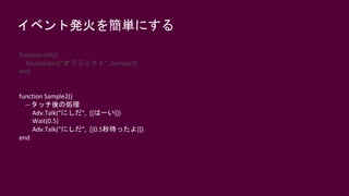 66
イベント発火を簡単にする
function init()
TouchEvent("オブジェクト", Sample2)
end
function Sample2()
-- タッチ後の処理
Adv.Talk(“にしだ”, [[はーい]])
Wait(0.5)
Adv.Talk(“にしだ”, [[0.5秒待ったよ]])
end
 