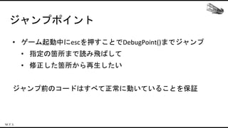 ジャンプポイント
• ゲーム起動中にescを押すことでDebugPoint()までジャンプ
• 指定の箇所まで読み飛ばして
• 修正した箇所から再生したい
ジャンプ前のコードはすべて正常に動いていることを保証
 