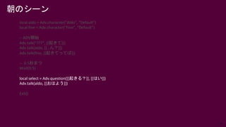 73
local aldo = Adv.character("Aldo", "Default")
local fine = Adv.character("Fine", "Default")
-- ADV開始
Adv.talk(“???”, [[起きて]])
Adv.talk(aldo, [[…ん？]])
Adv.talk(fine, [[起きてってば]])
-- 0.5秒まつ
Wait(0.5)
local select = Adv.question([[起きる？]], [[はい]])
Adv.talk(aldo, [[おはよう]])
Exit()
朝のシーン
 