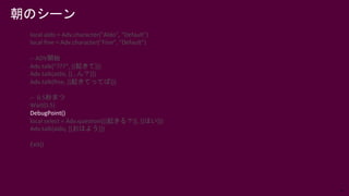 74
local aldo = Adv.character("Aldo", "Default")
local fine = Adv.character("Fine", "Default")
-- ADV開始
Adv.talk(“???”, [[起きて]])
Adv.talk(aldo, [[…ん？]])
Adv.talk(fine, [[起きてってば]])
-- 0.5秒まつ
Wait(0.5)
DebugPoint()
local select = Adv.question([[起きる？]], [[はい]])
Adv.talk(aldo, [[おはよう]])
Exit()
朝のシーン
 