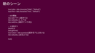 75
local aldo = Adv.character("Aldo", "Default")
local fine = Adv.character("Fine", "Default")
-- ADV開始
Adv.talk(“???”, [[起きて]])
Adv.talk(aldo, [[…ん？]])
Adv.talk(fine, [[起きてってば]])
-- 0.5秒まつ
Wait(0.5)
DebugPoint()
local select = Adv.question([[起きる？]], [[はい]])
Adv.talk(aldo, [[おはよう]])
Exit()
朝のシーン
 