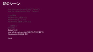 76
local aldo = Adv.character("Aldo", "Default")
local fine = Adv.character("Fine", "Default")
-- ADV開始
Adv.talk(“???”, [[起きて]])
Adv.talk(aldo, [[…ん？]])
Adv.talk(fine, [[起きてってば]])
-- 0.5秒まつ
Wait(0.5)
DebugPoint()
local select = Adv.question([[起きる？]], [[はい]])
Adv.talk(aldo, [[おはよう]])
Exit()
朝のシーン
 