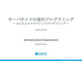 Copyright © GREE, Inc. All Rights Reserved.
サーバサイドの並行プログラミング
〜 かんたんマルチスレッドプログラミング 〜
2014/5/20
Infrastructure Department
Kiyoshi Ikehara
 