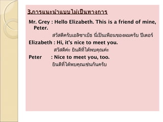 3.การแนะนำา แบบไม่เ ป็น ทางการ
Mr. Grey : Hello Elizabeth. This is a friend of mine,
  Peter.
          สวัสดีครับเอลิซาเบ็ธ นี่เป็นเพือนของผมครับ ปีเตอร์
Elizabeth : Hi, it’s nice to meet you.
           สวัสดีค่ะ ยินดีที่ได้พบคุณค่ะ
Peter    : Nice to meet you, too.
          ยินดีที่ได้พบคุณเช่นกันครับ
 