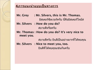 4.การแนะนำา แบบเป็น ทางการ

Mr. Grey    : Mr. Silvers, this is Mr. Thomas.
                มิสเตอร์ซลเวอร์ครับ นี่คอมิสเตอร์โทมัส
                           ิ            ื
Mr. Silvers : How do you do?
               สบายดีหรือครับ
Mr. Thomas : How do you do? It’s very nice to
 meet you.
               สบายดีครับ ยินดีเป็นอย่างมากที่ได้พบคุณ
Mr. Silvers : Nice to meet you, too.
               ยินดีที่ได้พบคุณเช่นกันครับ
 