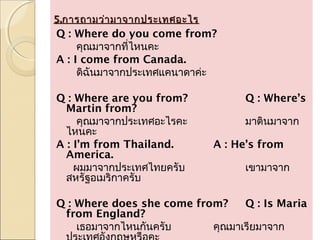 5.การถามว่า มาจากประเทศอะไร
Q : Where do you come from?
     คุณมาจากที่ไหนคะ
A : I come from Canada.
     ดิฉันมาจากประเทศแคนาดาค่ะ
 
Q : Where are you from?              Q : Where’s
  Martin from?
     คุณมาจากประเทศอะไรคะ            มาตินมาจาก
  ไหนคะ
A : I’m from Thailand.         A : He’s from
  America.
    ผมมาจากประเทศไทยครับ             เขามาจาก
  สหรัฐอเมริกาครับ
 
Q : Where does she come from?        Q : Is Maria
  from England?
     เธอมาจากไหนกันครับ        คุณมาเรียมาจาก
 
