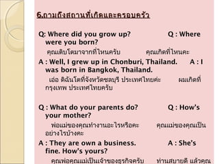 6.ถามถึง สถานที่เ กิด และครอบครัว

Q: Where did you grow up?                      Q : Where
  were you born?
   คุณเติบโตมาจากที่ไหนครับ             คุณเกิดทีไหนคะ
                                                 ่
A : Well, I grew up in Chonburi, Thailand.             A:I
  was born in Bangkok, Thailand.
    เอ่อ ดิฉันโตที่จังหวัดชลบุรี ประเทศไทยค่ะ      ผมเกิดที่
  กรุงเทพ ประเทศไทยครับ
 
Q : What do your parents do?                   Q : How’s
  your mother?
     พ่อแม่ของคุณทำางานอะไรหรือคะ          คุณแม่ของคุณเป็น
  อย่างไรบ้างคะ
A : They are own a business.                   A : She’s
  fine. How’s yours?
     คุณพ่อคุณแม่เป็นเจ้าของธุรกิจครับ     ท่านสบายดี แล้วคุณ
 