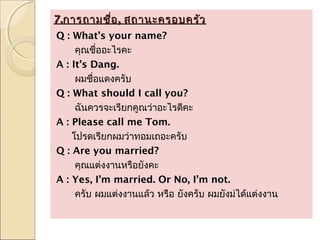 7.การถามชื่อ , สถานะครอบครัว
Q : What’s your name?
     คุณชื่ออะไรคะ
A : It’s Dang.
     ผมชื่อแดงครับ
Q : What should I call you?
     ฉันควรจะเรียกคูณว่าอะไรดีคะ
A : Please call me Tom.
    โปรดเรียกผมว่าทอมเถอะครับ
Q : Are you married?
     คุณแต่งงานหรือยังคะ
A : Yes, I’m married. Or No, I’m not.
     ครับ ผมแต่งงานแล้ว หรือ ยังครับ ผมยังม่ได้แต่งงาน
 