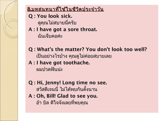 8.บทสนทนาทีใ ช้ใ นชีว ิต ประจำา วัน
               ่
Q : You look sick.
     ดูคณไม่สบายนีครับ
        ุ         ่
A : I have got a sore throat.
     ฉันเจ็บคอค่ะ

Q : What’s the matter? You don’t look too well?
    เป็นอย่างไรบ้าง คุณดูไม่ค่อยสบายเลย
A : I have got toothache.
    ผมปวดฟันน่ะ

Q : Hi, Jenny! Long time no see.
    สวัสดีเจนนี่ ไม่ได้พบกันตั้งนาน
A : Oh, Bill! Glad to see you.
    อ้า บิล ดีใจจังเลยที่พบคุณ
 