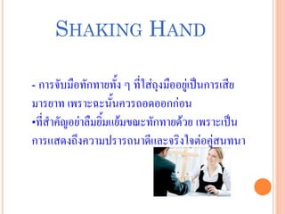 SHAKING HAND
- การจับมือทักทายทั้ง ๆ ที่ใส่ถุงมืออยู่เป็นการเสีย
มารยาท เพราะฉะนั้นควรถอดออกก่อน
•ที่สาคัญอย่าลืมยิ้มแย้มขณะทักทายด้วย เพราะเป็น
การแสดงถึงความปรารถนาดีและจริงใจต่อคู่สนทนา
 