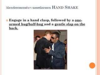 วิธีการทักทายแบบต่างๆ นอกเหนือจากการ HAND SHAKE
 Engage in a hand clasp, followed by a one-
armed hug/half-hug and a gentle slap on the
back.
 