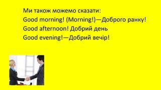 Ми також можемо сказати:
Good morning! (Morning!)—Доброго ранку!
Good afternoon! Добрий день
Good evening!—Добрий вечір!
 