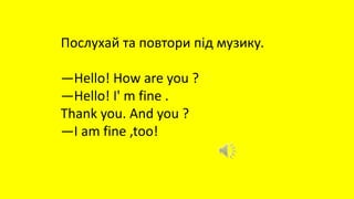 Послухай та повтори під музику.
—Hello! How are you ?
—Hello! I' m fine .
Thank you. And you ?
—I am fine ,too!
 