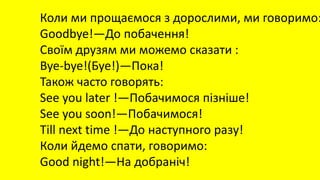 Коли ми прощаємося з дорослими, ми говоримо:
Goodbye!—До побачення!
Своїм друзям ми можемо сказати :
Bye-bye!(Буе!)—Пока!
Також часто говорять:
See you later !—Побачимося пізніше!
See you soon!—Побачимося!
Till next time !—До наступного разу!
Коли йдемо спати, говоримо:
Good night!—На добраніч!
 