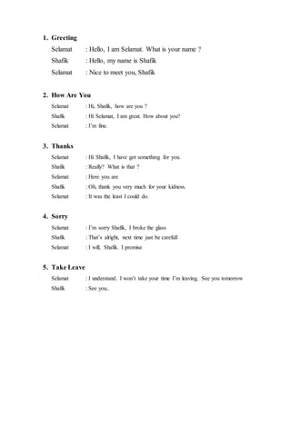 1. Greeting
Selamat : Hello, I am Selamat. What is your name ?
Shafik : Hello, my name is Shafik
Selamat : Nice to meet you, Shafik
2. How Are You
Selamat : Hi, Shafik, how are you ?
Shafik : Hi Selamat, I am great. How about you?
Selamat : I’m fine.
3. Thanks
Selamat : Hi Shafik, I have got something for you.
Shafik : Really? What is that ?
Selamat : Here you are
Shafik : Oh, thank you very much for your kidness.
Selamat : It was the least I could do.
4. Sorry
Selamat : I’m sorry Shafik, I broke the glass
Shafik : That’s alright, next time just be carefull
Selamat : I will, Shafik. I promise
5. Take Leave
Selamat : I understand. I won’t take your time I’m leaving. See you tomorrow
Shafik : See you..
 
