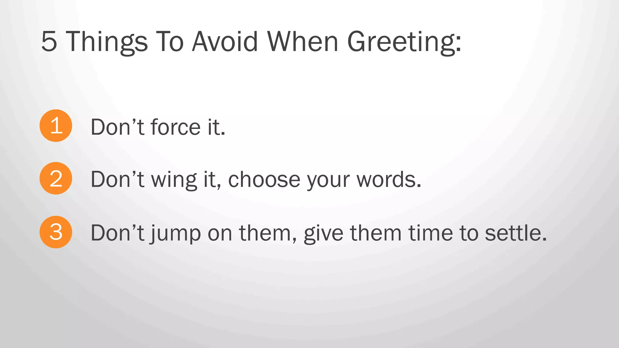 Don’t force it.
5 Things To Avoid When Greeting:
1
2
3
Don’t wing it, choose your words.
Don’t jump on them, give them time to settle.
 