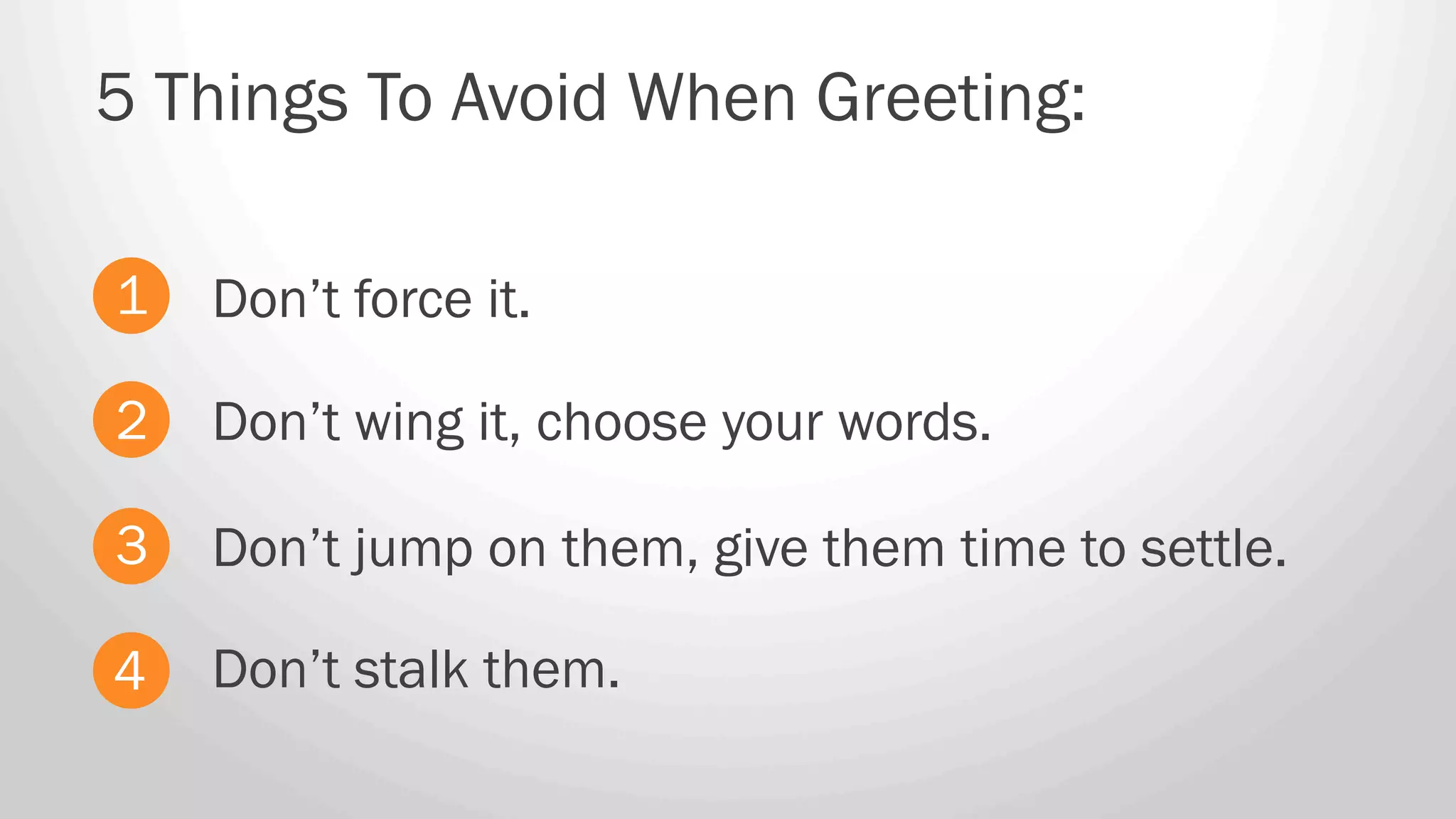 Don’t force it.
5 Things To Avoid When Greeting:
1
2
3
4
Don’t wing it, choose your words.
Don’t jump on them, give them time to settle.
Don’t stalk them.
 