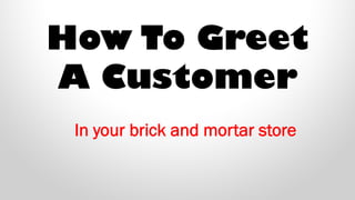 How To Greet
A Customer
In your brick and mortar store
 