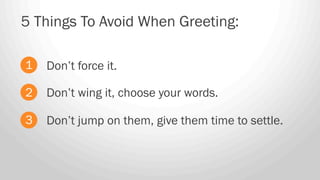Don’t force it.
5 Things To Avoid When Greeting:
1
2
3
Don’t wing it, choose your words.
Don’t jump on them, give them time to settle.
 