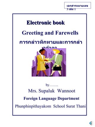 Electronic book   Greeting and Farewells การกล่าวทักทายและการกล่าวอำลา by…….. Mrs. Supaluk  Wannoot Foreign Language Department Phunphinpithayakom  School Surat Thani เอกสารหมายเลข   3  เล่ม   1   