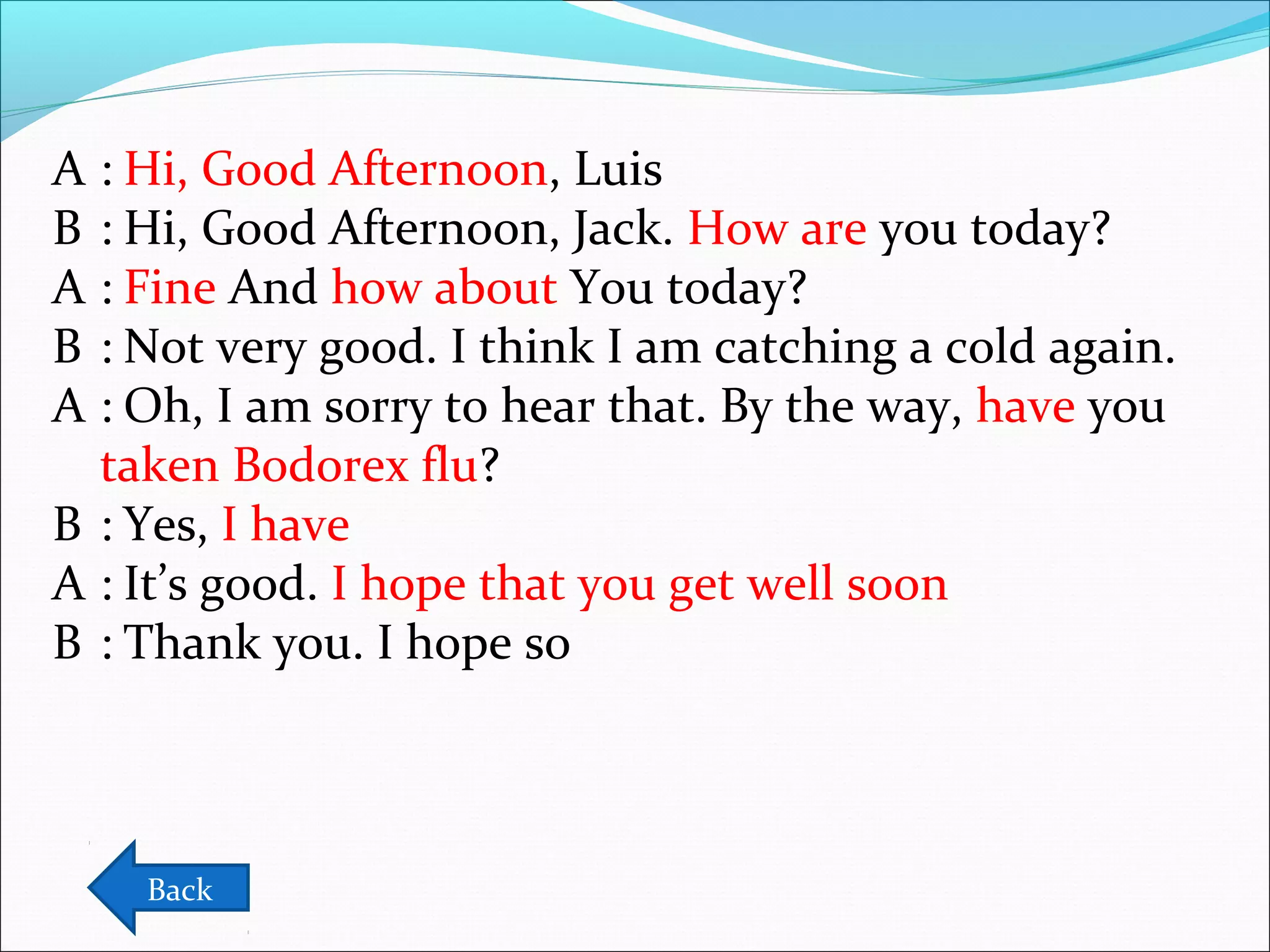 A : Hi, Good Afternoon, Luis
B : Hi, Good Afternoon, Jack. How are you today?
A : Fine And how about You today?
B : Not very good. I think I am catching a cold again.
A : Oh, I am sorry to hear that. By the way, have you
taken Bodorex flu?
B : Yes, I have
A : It’s good. I hope that you get well soon
B : Thank you. I hope so

Back

 